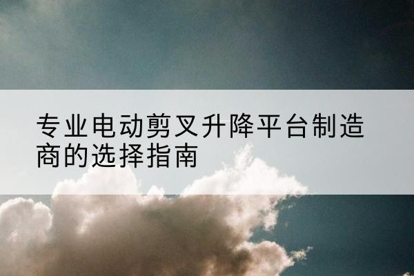 台前电动剪叉升降平台厂家-专业电动剪叉升降平台制造商的选择指南