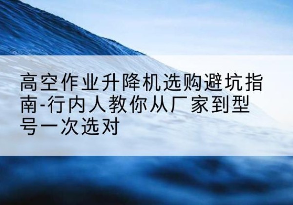台前升降平台厂家-高空作业升降机选购避坑指南-行内人教你从厂家到型号一次选对