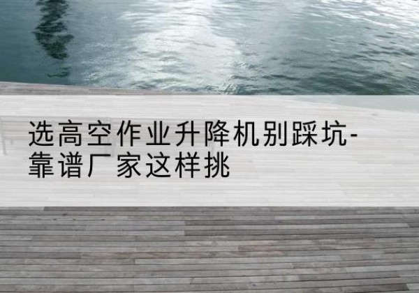 台前剪叉式升降机厂家-选高空作业升降机别踩坑-靠谱厂家这样挑