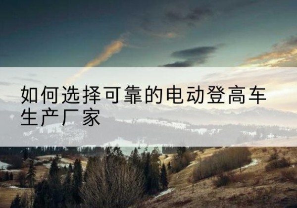 台前电动登高车厂家-如何选择可靠的电动登高车生产厂家