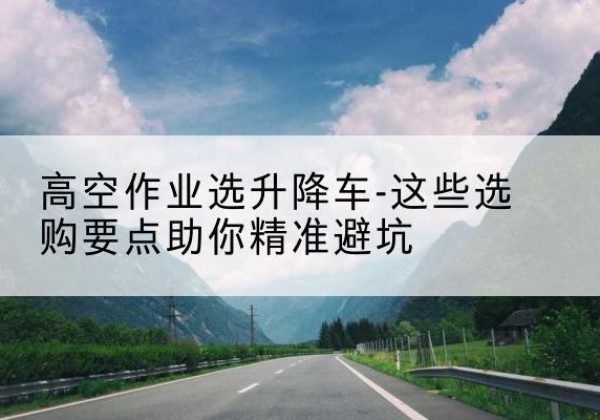 台前升降车厂家-高空作业选升降车-这些选购要点助你*避坑