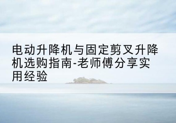 台前电动升降机怎么选-电动升降机与固定剪叉升降机选购指南-老师傅分享实用经验