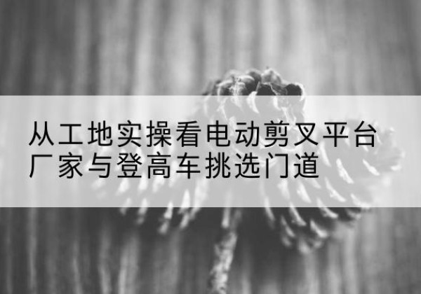 台前电动剪叉升降平台厂家-从工地实操看电动剪叉平台厂家与登高车挑选门道