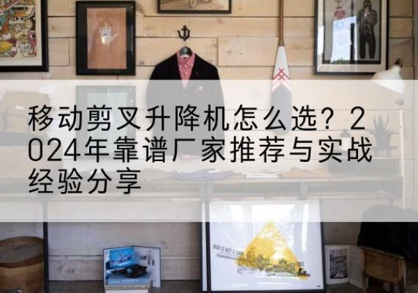 台前升降平台厂家推荐-移动剪叉升降机怎么选？2024年靠谱厂家推荐与实战经验分享