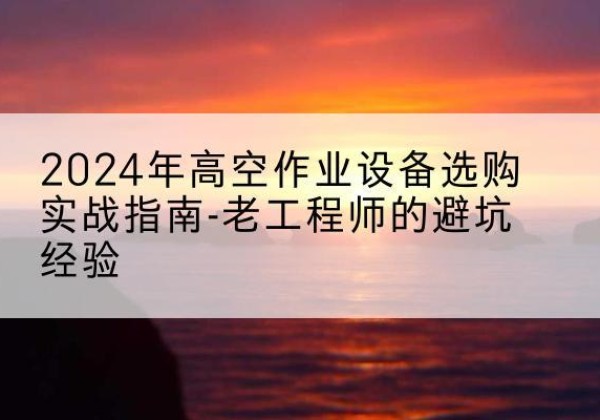 台前高空作业升降机厂家推荐-2024年高空作业设备选购实战指南-老工程师的避坑经验