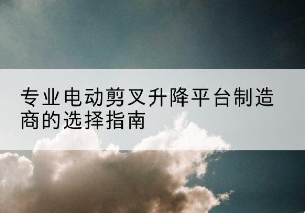 台前电动剪叉升降平台厂家-专业电动剪叉升降平台制造商的选择指南